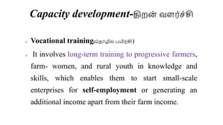 Capacity development-திறை் வளர்ெ்சி
 Vocational training(சதாழில் பயிற்சி)
 It involves long-term training to progressive farmers,
farm- women, and rural youth in knowledge and
skills, which enables them to start small-scale
enterprises for self-employment or generating an
additional income apart from their farm income.
 