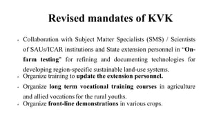 Revised mandates of KVK
 Collaboration with Subject Matter Specialists (SMS) / Scientists
of SAUs/ICAR institutions and State extension personnel in “On-
farm testing" for refining and documenting technologies for
developing region-specific sustainable land-use systems.
 Organize training to update the extension personnel.
 Organize long term vocational training courses in agriculture
and allied vocations for the rural youths.
 Organize front-line demonstrations in various crops.
 