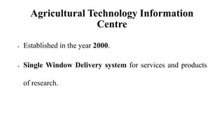 Agricultural Technology Information
Centre
 Established in the year 2000.
 Single Window Delivery system for services and products
of research.
 
