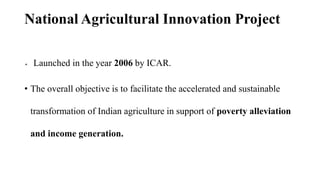 National Agricultural Innovation Project
 Launched in the year 2006 by ICAR.
• The overall objective is to facilitate the accelerated and sustainable
transformation of Indian agriculture in support of poverty alleviation
and income generation.
 