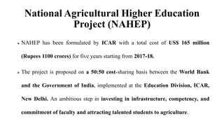 National Agricultural Higher Education
Project (NAHEP)
 NAHEP has been formulated by ICAR with a total cost of US$ 165 million
(Rupees 1100 crores) for five years starting from 2017-18.
 The project is proposed on a 50:50 cost-sharing basis between the World Bank
and the Government of India, implemented at the Education Division, ICAR,
New Delhi. An ambitious step in investing in infrastructure, competency, and
commitment of faculty and attracting talented students to agriculture.
 