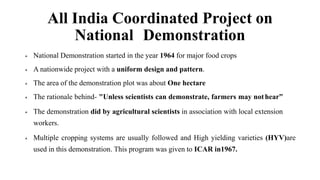 All India Coordinated Project on
National Demonstration
 National Demonstration started in the year 1964 for major food crops
 A nationwide project with a uniform design and pattern.
 The area of the demonstration plot was about One hectare
 The rationale behind- "Unless scientists can demonstrate, farmers may nothear”
 The demonstration did by agricultural scientists in association with local extension
workers.
 Multiple cropping systems are usually followed and High yielding varieties (HYV)are
used in this demonstration. This program was given to ICAR in1967.
 