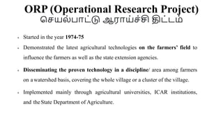 ORP (Operational Research Project)
செயல்பாட்டு ஆராய்ெ்சி திட்டை்
 Started in the year 1974-75
 Demonstrated the latest agricultural technologies on the farmers’ field to
influence the farmers as well as the state extension agencies.
 Disseminating the proven technology in a discipline/ area among farmers
on a watershed basis, covering the whole village or a cluster of the village.
 Implemented mainly through agricultural universities, ICAR institutions,
and theState Department of Agriculture.
 