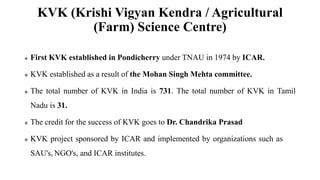 KVK (Krishi Vigyan Kendra / Agricultural
(Farm) Science Centre)
 First KVK established in Pondicherry under TNAU in 1974 by ICAR.
 KVK established as a result of the Mohan Singh Mehta committee.
 The total number of KVK in India is 731. The total number of KVK in Tamil
Nadu is 31.
 The credit for the success of KVK goes to Dr. Chandrika Prasad
 KVK project sponsored by ICAR and implemented by organizations such as
SAU's, NGO's, and ICAR institutes.
 