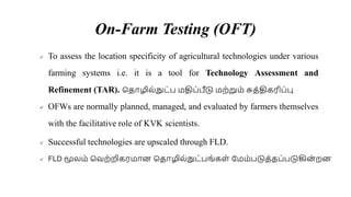 On-Farm Testing (OFT)
 To assess the location specificity of agricultural technologies under various
farming systems i.e. it is a tool for Technology Assessment and
Refinement (TAR). சதாழில்நுட்ப ைதிப்பீடு ைற்றுை் சுத்திகரிப்பு.
 OFWs are normally planned, managed, and evaluated by farmers themselves
with the facilitative role of KVK scientists.
 Successful technologies are upscaled through FLD.
 FLD மூலை் சவற்றிகரைாை சதாழில்நுட்பங்கள் சைை்படுத்தப்படுகிை
் றை.
 
