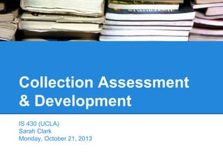 Collection Assessment
& Development
IS 430 (UCLA)
Sarah Clark
Monday, October 21, 2013

 