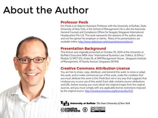 About the Author 
Professor Pesik 
Eric Pesik is an Adjunct Assistant Professor with the University at Buffalo, State 
University of New York, in the School of Management. He is also the Associate 
General Counsel and Compliance Officer for Seagate Singapore International 
Headquarters Pte Ltd. This work represents the opinions of the author alone, 
and not the opinion his employer or clients. Many of his presentations are 
available online: http://www.slideshare.net/ericpesik/presentations/ 
Presentation Background 
This lecture was originally presented on October 25, 2014 at the University at 
Buffalo’s Executive MBA class “International Business Law, Politics, & Ethics,” 
Module 13, MGT 612, Intake 18, at SIM Management House , Singapore Institute 
of Management, 41 Namly Avenue, Singapore 267616 
Creative Commons Attribution License 
You are free to share, copy, distribute, and transmit this work; to remix or adapt 
this work; and to make commercial use of this work, under the condition that 
you must attribute this work to Eric Pesik (but not in any way that suggests that 
I endorse you or your use of this work). Each slide contains source attributions 
and URL; before reusing, you must obtain the original images from the original 
sources, and you must comply with any applicable license restrictions imposed 
by the original source. http://creativecommons.org/licenses/by/4.0/ 
