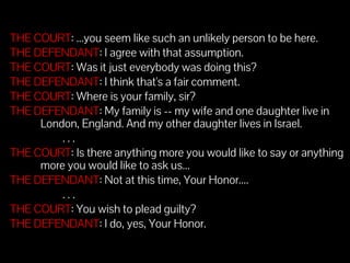 51 
THE COURT: ...you seem like such an unlikely person to be here. 
THE DEFENDANT: I agree with that assumption. 
THE COURT: Was it just everybody was doing this? 
THE DEFENDANT: I think that's a fair comment. 
THE COURT: Where is your family, sir? 
THE DEFENDANT: My family is -- my wife and one daughter live in 
London, England. And my other daughter lives in Israel. 
. . . 
THE COURT: Is there anything more you would like to say or anything 
more you would like to ask us... 
THE DEFENDANT: Not at this time, Your Honor.... 
. . . 
THE COURT: You wish to plead guilty? 
THE DEFENDANT: I do, yes, Your Honor. 
 