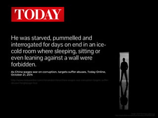 He was starved, pummelled and 
interrogated for days on end in an ice-cold 
room where sleeping, sitting or 
even leaning against a wall were 
forbidden. 
As China wages war on corruption, targets suffer abuses, Today Online, 
October 21, 2014 
http://www.todayonline.com/chinaindia/china/china-wages-war-corruption-targets-suffer-abuses? 
singlepage=true 
Image: Dark Room by Carlos Luz 
http://www.flickr.com/photos/carlosluzz/3934285538/ 
 