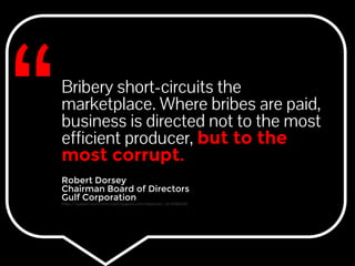 Bribery short-circuits the 
marketplace. Where bribes are paid, 
business is directed not to the most 
efficient producer, but to the 
most corrupt. 
Robert Dorsey 
Chairman Board of Directors 
Gulf Corporation 
http://papers.ssrn.com/sol3/papers.cfm?abstract_id=2185406 
 