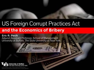 US Foreign Corrupt Practices Act 
and the Economics of Bribery 
Eric R. Pesik 
Adjunct Assistant Professor, School of Management 
University at Buffalo, The State University of New York 
Image: Money in hand - Stock Image from iStockPhoto 
http://www.istockphoto.com/photo/money-in-hand-2484226 
 