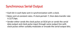 Synchronous Serial Output
• Each bit in each byte sent in synchronization with a clock.
• Bytes sent at constant rates. If clock period= T, then data transfer rate
is (1/T) bps.
• Sender either sends the clock pulses at SCLK pin or sends the serial
data output and clock pulse-input through same output line with
clock pulses either suitably modulate or encode the serial output bits.
 