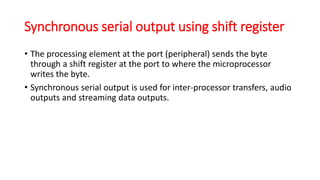 Synchronous serial output using shift register
• The processing element at the port (peripheral) sends the byte
through a shift register at the port to where the microprocessor
writes the byte.
• Synchronous serial output is used for inter-processor transfers, audio
outputs and streaming data outputs.
 