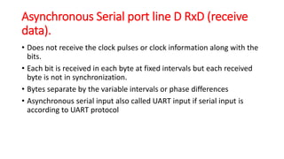 Asynchronous Serial port line D RxD (receive
data).
• Does not receive the clock pulses or clock information along with the
bits.
• Each bit is received in each byte at fixed intervals but each received
byte is not in synchronization.
• Bytes separate by the variable intervals or phase differences
• Asynchronous serial input also called UART input if serial input is
according to UART protocol
 