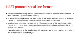 UART protocol serial line format
• Starting point of receiving the bits for each byte is indicated by a line transition from 1 to
0 for a period = T. [T −1 called baud rate.]
• If sender’s shift-clock period = T, then a byte at the port is received at input in period =
10.T or 11.T due to use of additional bits at start and end of each byte.
• Receiver detects n bits at the intervals of T from the middle of the start indicating bit.
The n = 0, 1, …, 10 or 11 and finds whether the data-input is 1 or 0 and saves the bits in
an 8-bit shift register.
• Processing element at the port (peripheral) saves the byte at a port register from where
the microprocessor reads the byte.
 