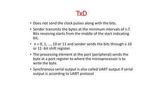 TxD
• Does not send the clock pulses along with the bits.
• Sender transmits the bytes at the minimum intervals of n.T.
Bits receiving starts from the middle of the start indicating
bit,
• n = 0, 1, …, 10 or 11 and sender sends the bits through a 10
or 11 -bit shift register.
• The processing element at the port (peripheral) sends the
byte at a port register to where the microprocessor is to
write the byte.
• Synchronous serial output is also called UART output if serial
output is according to UART protocol
 