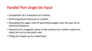 Parallel Port single bit input
• Completion of a revolution of a wheel,
• Achieving preset pressure in a boiler,
• Exceeding the upper limit of permitted weight over the pan of an
electronic balance,
• Presence of a magnetic piece in the vicinity of or within reach of a
robot arm to its end point and
• Filling of a liquid up to a fixed level.
 