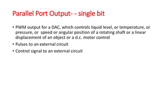 Parallel Port Output- - single bit
• PWM output for a DAC, which controls liquid level, or temperature, or
pressure, or speed or angular position of a rotating shaft or a linear
displacement of an object or a d.c. motor control
• Pulses to an external circuit
• Control signal to an external circuit
 