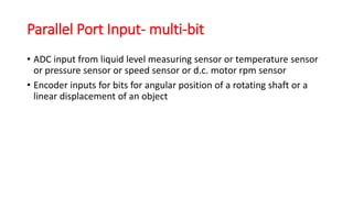 Parallel Port Input- multi-bit
• ADC input from liquid level measuring sensor or temperature sensor
or pressure sensor or speed sensor or d.c. motor rpm sensor
• Encoder inputs for bits for angular position of a rotating shaft or a
linear displacement of an object
 
