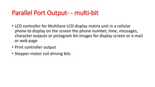 Parallel Port Output- - multi-bit
• LCD controller for Multilane LCD display matrix unit in a cellular
phone to display on the screen the phone number, time, messages,
character outputs or pictogram bit-images for display screen or e-mail
or web page
• Print controller output
• Stepper-motor coil driving bits
 