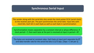 Synchronous Serial Input
The sender along with the serial bits also sends the clock pulses SCLK (serial clock)
to the receiver port pin. The port synchronizes the serial data- input bits with
clock bits. Each bit in each byte as well as each byte in synchronization
Synchronization means separation by a constant interval or phase difference. If
clock period = T, then each byte at the port is received at input in period = 8T.
The bytes are received at constant rates. Each byte at input port separates by 8T
and data transfer rate for the serial line bits is (1/T) bps. [1bps = 1 bit per s]
 