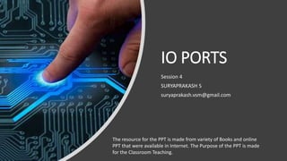 IO PORTS
Session 4
SURYAPRAKASH S
suryaprakash.vsm@gmail.com
The resource for the PPT is made from variety of Books and online
PPT that were available in Internet. The Purpose of the PPT is made
for the Classroom Teaching.
 