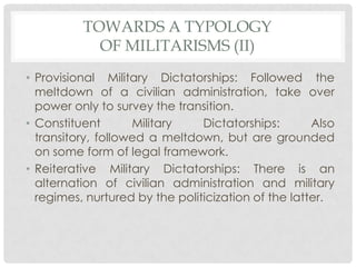 TOWARDS A TYPOLOGY
OF MILITARISMS (II)
• Provisional Military Dictatorships: Followed the
meltdown of a civilian administration, take over
power only to survey the transition.
• Constituent
Military
Dictatorships:
Also
transitory, followed a meltdown, but are grounded
on some form of legal framework.
• Reiterative Military Dictatorships: There is an
alternation of civilian administration and military
regimes, nurtured by the politicization of the latter.

 