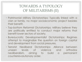 TOWARDS A TYPOLOGY
OF MILITARISMS (II)
• Patrimonial Military Dictatorships: Typically linked with a
clan or family, no major socioeconomic project besides
their benefit.
• Top-bottom Reformist Dictatorships: Military believe they
are politically entitled to conduct major reforms that
benefit lower sectors of society.
• Bureaucratic Developmentalist Dictatorships: Regimes
attempt to marginalize the question on foreign capital
and development from social pressures.
• Terrorist Neoliberal Dictatorships: Alliance between
unseen
levels
of
violence
and
orthodox
neoliberalism,
aiming
to
build
a
permanent
counterrevolutionary order.

 