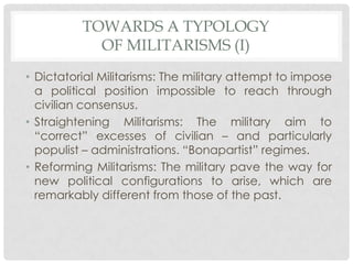 TOWARDS A TYPOLOGY
OF MILITARISMS (I)
• Dictatorial Militarisms: The military attempt to impose
a political position impossible to reach through
civilian consensus.
• Straightening Militarisms: The military aim to
“correct” excesses of civilian – and particularly
populist – administrations. “Bonapartist” regimes.
• Reforming Militarisms: The military pave the way for
new political configurations to arise, which are
remarkably different from those of the past.

 