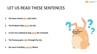 LET US READ THESE SENTENCES
10
1. The boys chased after each other.
2. The football rolled down the hill.
1. A man was walking his dog along the riverbank.
1. The freeway goes right through the city.
1. We were travelling towards Miami.
 