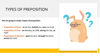 TYPES OF PREPOSITION
We are going to study 3 types of preposition
• Preposition of place - in the box, behind you, over my head
• Preposition of time - on Monday, in 1948, during the day, at
night
• Preposition of direction - past the door, through the fence,
across the road
15
 