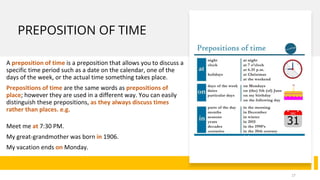 PREPOSITION OF TIME
A preposition of time is a preposition that allows you to discuss a
specific time period such as a date on the calendar, one of the
days of the week, or the actual time something takes place.
Prepositions of time are the same words as prepositions of
place; however they are used in a different way. You can easily
distinguish these prepositions, as they always discuss times
rather than places. e.g.
Meet me at 7:30 PM.
My great-grandmother was born in 1906.
My vacation ends on Monday.
17
 