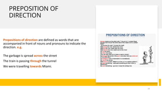 PREPOSITION OF
DIRECTION
Prepositions of direction are defined as words that are
accompanied in front of nouns and pronouns to indicate the
direction. e.g.
The garbage is spread across the street
The train is passing through the tunnel
We were travelling towards Miami.
18
 