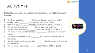 19
ACTIVITY -1
Choose the appropriate prepositions from the choices provided below every
sentence.
1. The Crow was flying ________ the house. (above, below, on, under)
2. Quickly he ran _________ the tree. (on, over, past, down)
3. His house is just ________ the road. (past, across, below, towards )
4. The old man was resting _______ a tree. (over, up, under, on)
5. We will meet for dinner ________. ( at 9 P.M., on 9 P.M., in 9 P.M.)
6. The fruits of hard work become ripe __________. (at years, in years, on
years)
7. The effigy of Ravana is burnt ________. (on Dussehra, in Deepawali, at
Dussehra.)
8. We will have a family get together _________. (at Christmas, in Christmas,
on Christmas)
9. The meeting is scheduled _________. (on 8 AM, at 8 AM, in 8 AM)
 