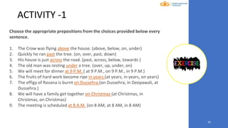 20
ACTIVITY -1
Choose the appropriate prepositions from the choices provided below every
sentence.
1. The Crow was flying above the house. (above, below, on, under)
2. Quickly he ran past the tree. (on, over, past, down)
3. His house is just across the road. (past, across, below, towards )
4. The old man was resting under a tree. (over, up, under, on)
5. We will meet for dinner at 9 P.M. ( at 9 P.M., on 9 P.M., in 9 P.M.)
6. The fruits of hard work become ripe in years.(at years, in years, on years)
7. The effigy of Ravana is burnt on Dussehra.(on Dussehra, in Deepawali, at
Dussehra.)
8. We will have a family get together on Christmas (at Christmas, in
Christmas, on Christmas)
9. The meeting is scheduled at 8 A.M. (on 8 AM, at 8 AM, in 8 AM)
 
