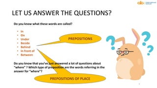 PREPOSITIONS OF PLACE
LET US ANSWER THE QUESTIONS?
6
• In
• On
• Under
• Beside
• Behind
• In front of
• Between
PREPOSITIONS
Do you know that you’ve just answered a lot of questions about
“where” ? Which type of preposition are the words referring in the
answer for “where”?
Do you know what these words are called?
 