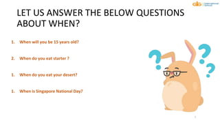 LET US ANSWER THE BELOW QUESTIONS
ABOUT WHEN?
7
1. When will you be 15 years old?
2. When do you eat starter ?
1. When do you eat your desert?
1. When is Singapore National Day?
 
