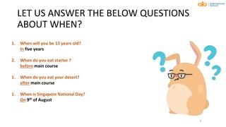LET US ANSWER THE BELOW QUESTIONS
ABOUT WHEN?
8
1. When will you be 15 years old?
In five years
2. When do you eat starter ?
before main course
1. When do you eat your desert?
after main course
1. When is Singapore National Day?
On 9th of August
 