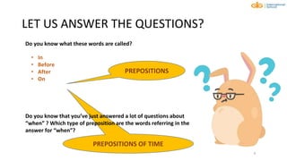 PREPOSITIONS OF TIME
LET US ANSWER THE QUESTIONS?
9
• In
• Before
• After
• On
PREPOSITIONS
Do you know that you’ve just answered a lot of questions about
“when” ? Which type of preposition are the words referring in the
answer for “when”?
Do you know what these words are called?
 