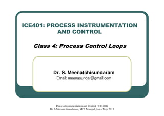 ICE401: PROCESS INSTRUMENTATION
AND CONTROL
Class 4: Process Control Loops
Dr. S. Meenatchisundaram
Email: meenasundar@gmail.com
Process Instrumentation and Control (ICE 401)
Dr. S.Meenatchisundaram, MIT, Manipal, Jan – May 2015
 