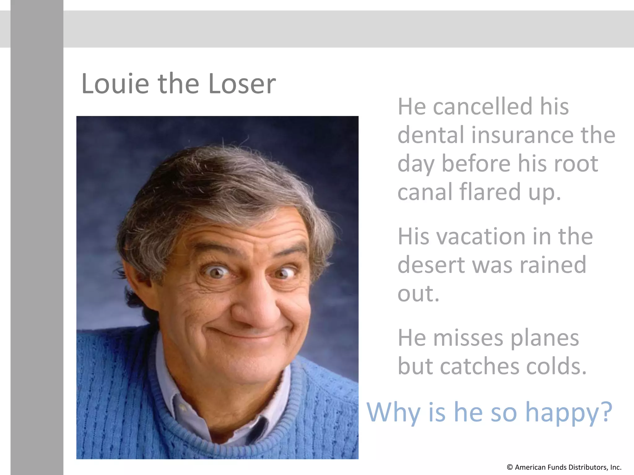 Louie the Loser
He cancelled his
dental insurance the
day before his root
canal flared up.
His vacation in the
desert was rained
out.
He misses planes
but catches colds.
Why is he so happy?
© American Funds Distributors, Inc.
 