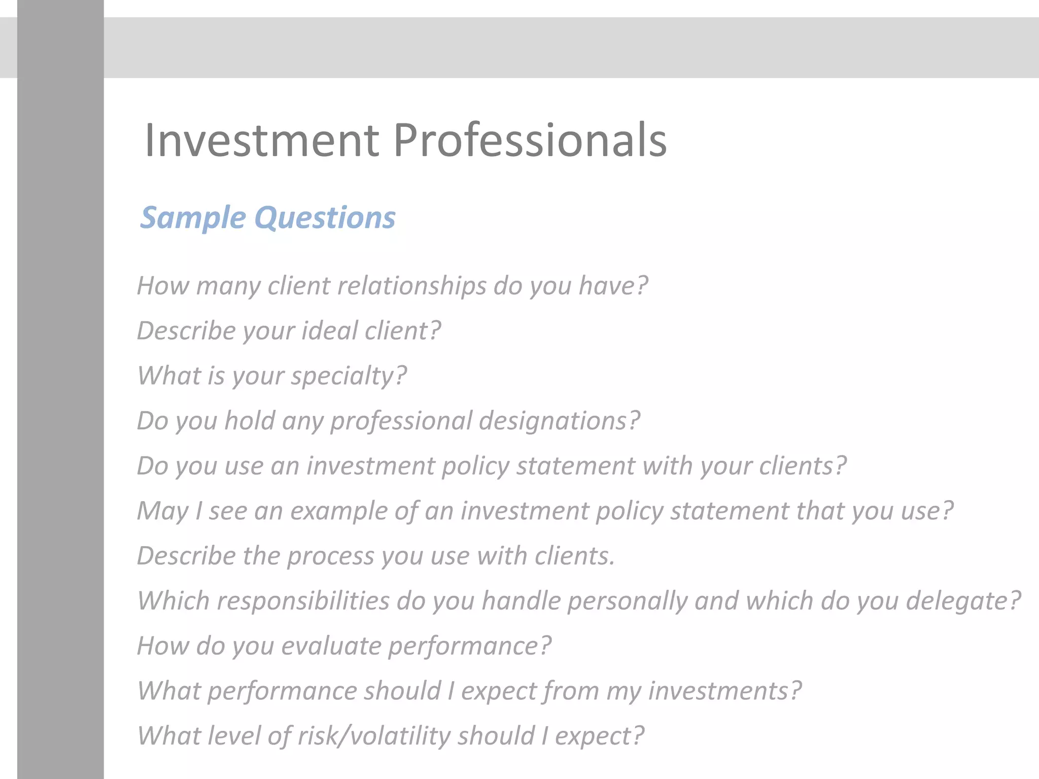 Investment Professionals
Sample Questions
How many client relationships do you have?
Describe your ideal client?
What is your specialty?
Do you hold any professional designations?
Do you use an investment policy statement with your clients?
May I see an example of an investment policy statement that you use?
Describe the process you use with clients.
Which responsibilities do you handle personally and which do you delegate?
How do you evaluate performance?
What performance should I expect from my investments?
What level of risk/volatility should I expect?
 