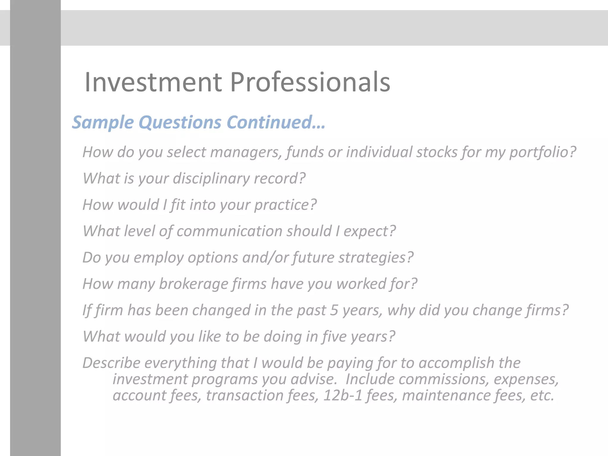 Investment Professionals
Sample Questions Continued…
How do you select managers, funds or individual stocks for my portfolio?
What is your disciplinary record?
How would I fit into your practice?
What level of communication should I expect?
Do you employ options and/or future strategies?
How many brokerage firms have you worked for?
If firm has been changed in the past 5 years, why did you change firms?
What would you like to be doing in five years?
Describe everything that I would be paying for to accomplish the
investment programs you advise. Include commissions, expenses,
account fees, transaction fees, 12b-1 fees, maintenance fees, etc.
 