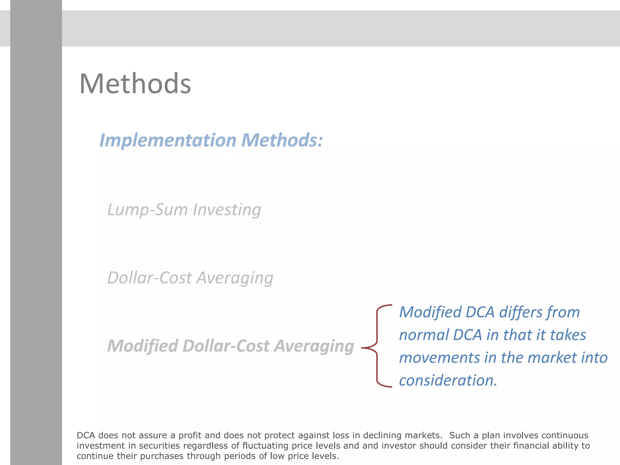 Methods
Implementation Methods:
Lump-Sum Investing
Dollar-Cost Averaging
Modified Dollar-Cost Averaging
Modified DCA differs from
normal DCA in that it takes
movements in the market into
consideration.
DCA does not assure a profit and does not protect against loss in declining markets. Such a plan involves continuous
investment in securities regardless of fluctuating price levels and and investor should consider their financial ability to
continue their purchases through periods of low price levels.
 