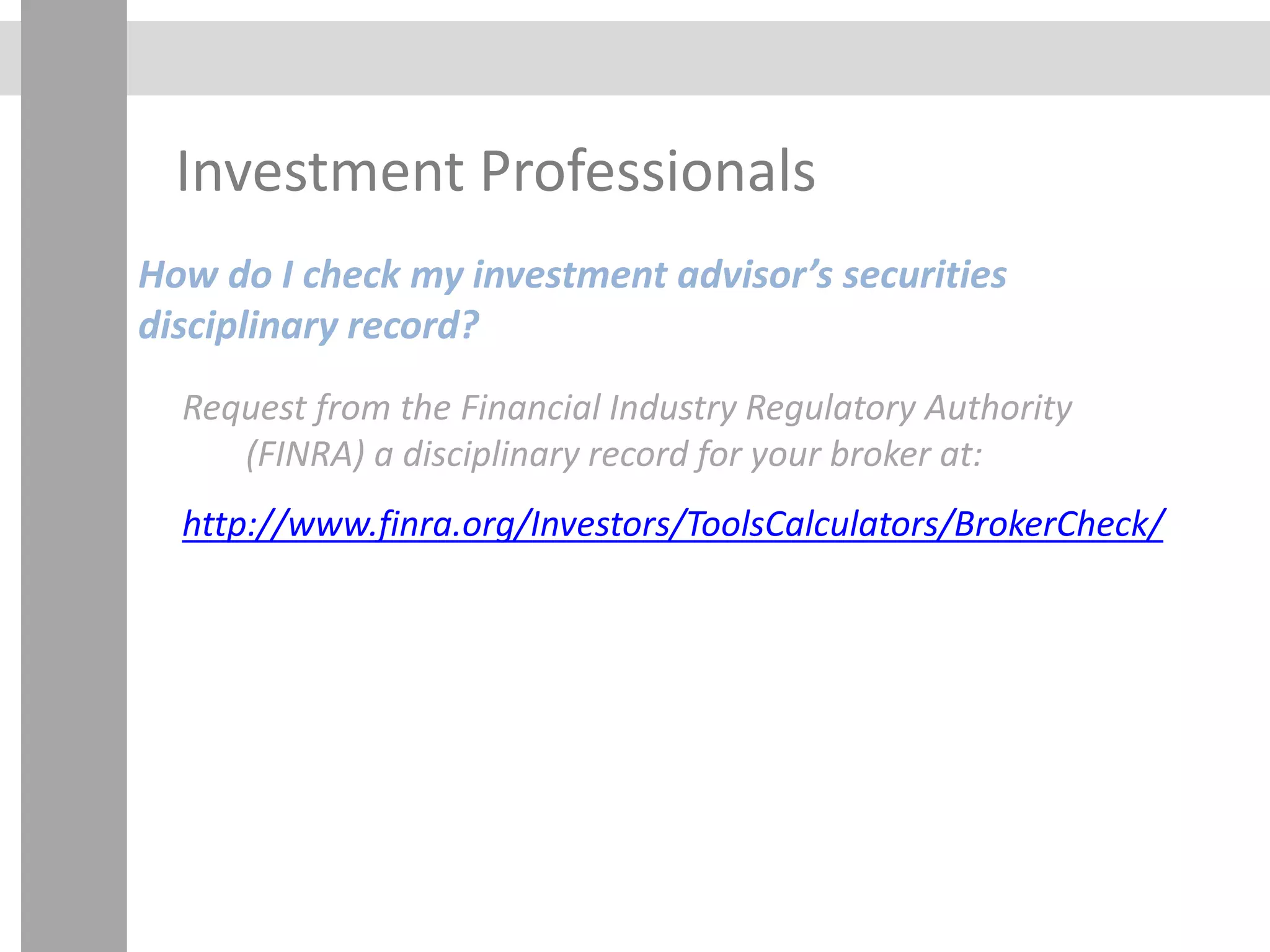 Investment Professionals
How do I check my investment advisor’s securities
disciplinary record?
Request from the Financial Industry Regulatory Authority
(FINRA) a disciplinary record for your broker at:
http://www.finra.org/Investors/ToolsCalculators/BrokerCheck/
 