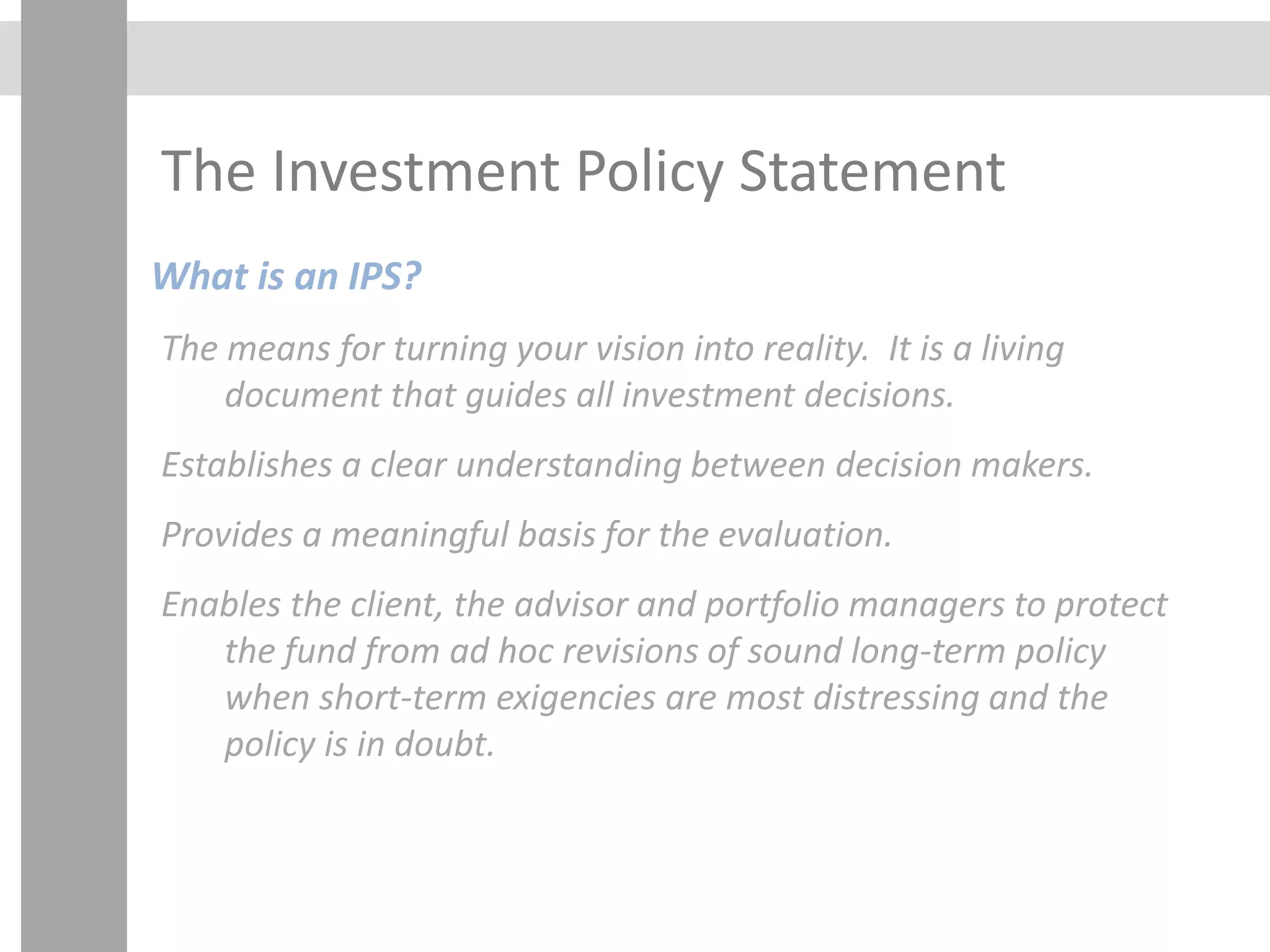 The Investment Policy Statement
What is an IPS?
The means for turning your vision into reality. It is a living
document that guides all investment decisions.
Establishes a clear understanding between decision makers.
Provides a meaningful basis for the evaluation.
Enables the client, the advisor and portfolio managers to protect
the fund from ad hoc revisions of sound long-term policy
when short-term exigencies are most distressing and the
policy is in doubt.
 