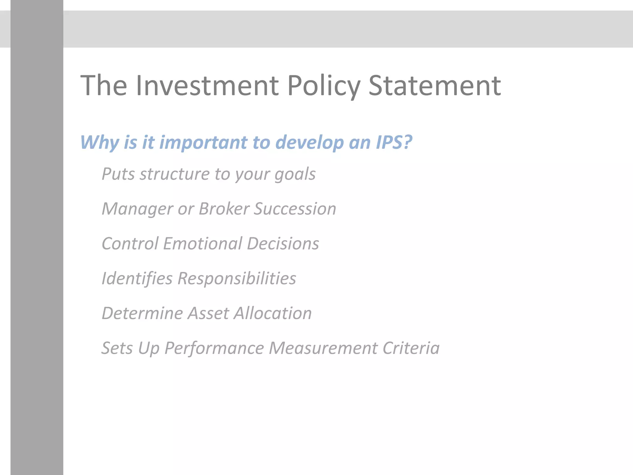 The Investment Policy Statement
Why is it important to develop an IPS?
Puts structure to your goals
Manager or Broker Succession
Control Emotional Decisions
Identifies Responsibilities
Determine Asset Allocation
Sets Up Performance Measurement Criteria
 