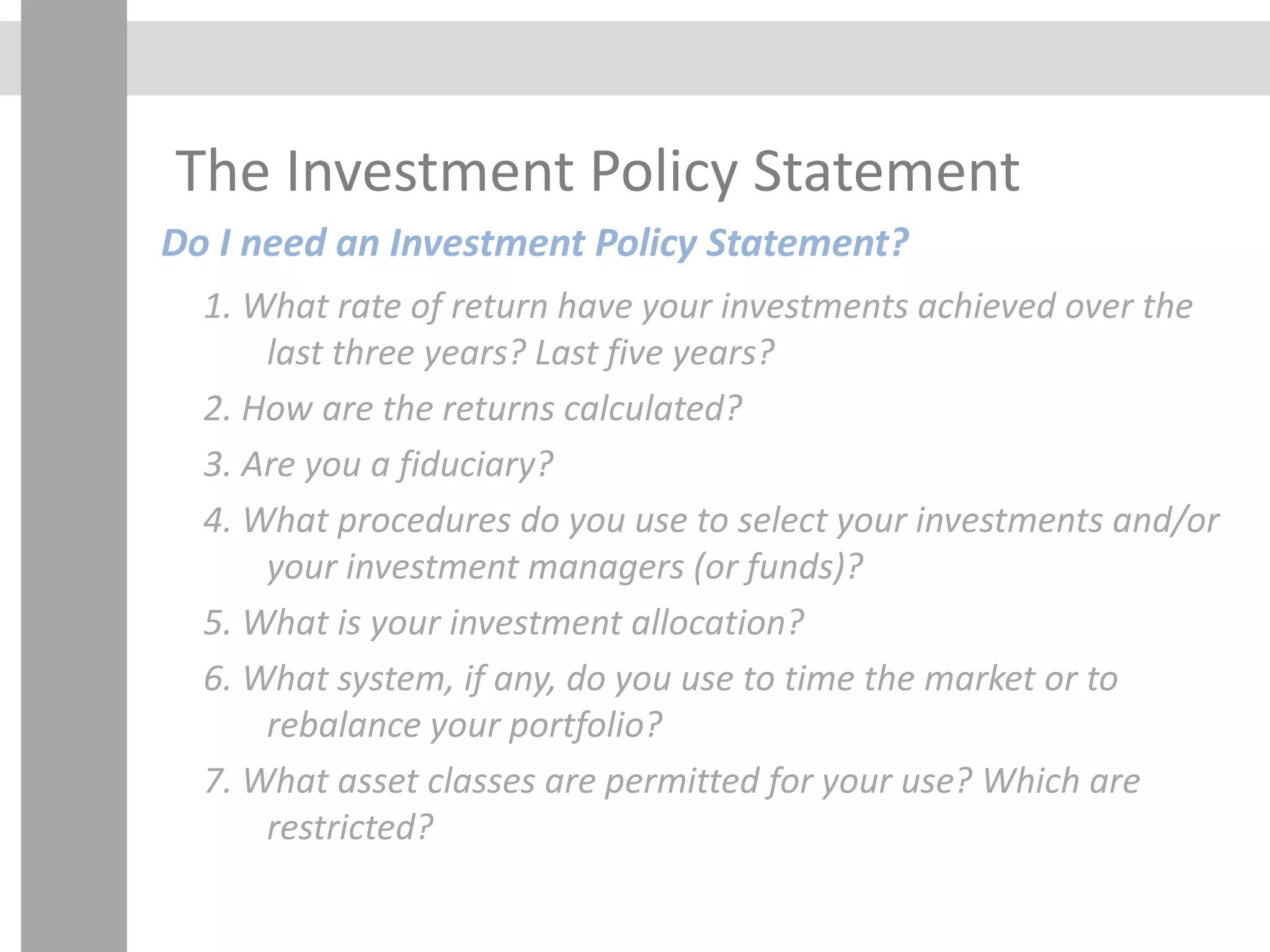 The Investment Policy Statement
Do I need an Investment Policy Statement?
1. What rate of return have your investments achieved over the
last three years? Last five years?
2. How are the returns calculated?
3. Are you a fiduciary?
4. What procedures do you use to select your investments and/or
your investment managers (or funds)?
5. What is your investment allocation?
6. What system, if any, do you use to time the market or to
rebalance your portfolio?
7. What asset classes are permitted for your use? Which are
restricted?
 