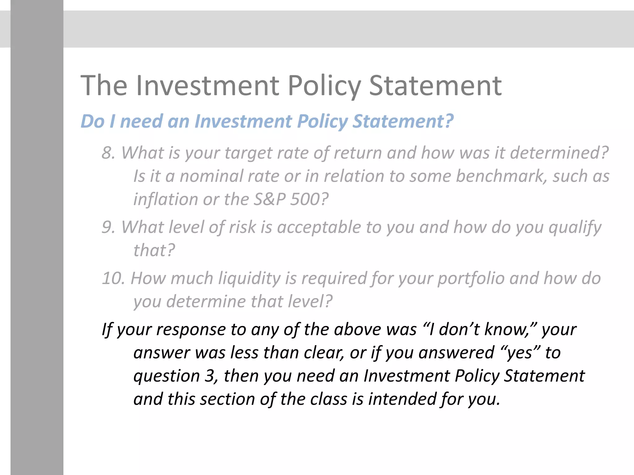 The Investment Policy Statement
Do I need an Investment Policy Statement?
8. What is your target rate of return and how was it determined?
Is it a nominal rate or in relation to some benchmark, such as
inflation or the S&P 500?
9. What level of risk is acceptable to you and how do you qualify
that?
10. How much liquidity is required for your portfolio and how do
you determine that level?
If your response to any of the above was “I don’t know,” your
answer was less than clear, or if you answered “yes” to
question 3, then you need an Investment Policy Statement
and this section of the class is intended for you.
 