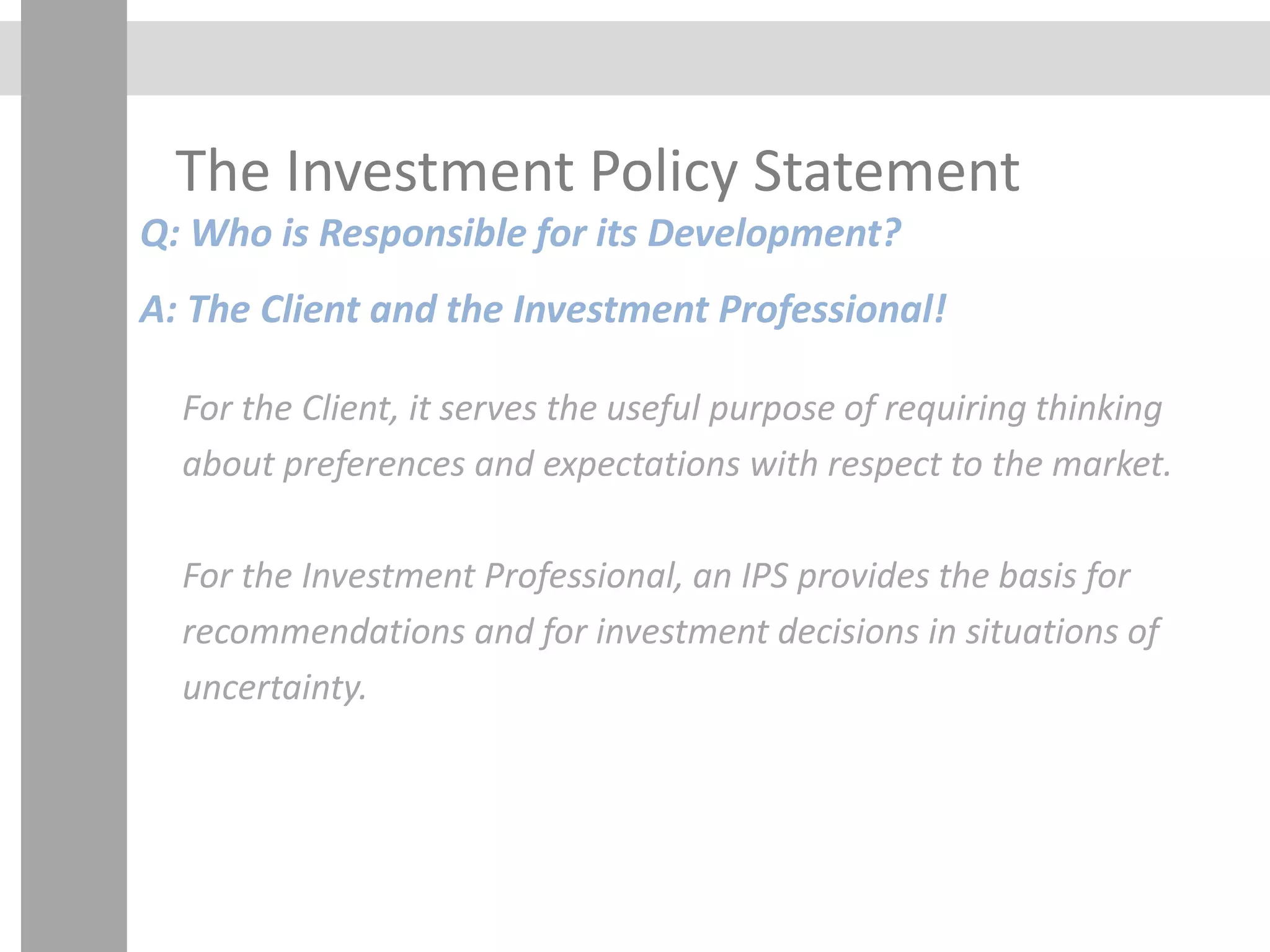 The Investment Policy Statement
Q: Who is Responsible for its Development?
A: The Client and the Investment Professional!
For the Client, it serves the useful purpose of requiring thinking
about preferences and expectations with respect to the market.
For the Investment Professional, an IPS provides the basis for
recommendations and for investment decisions in situations of
uncertainty.
 